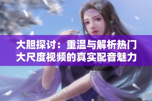 大胆探讨：重温与解析热门大尺度视频的真实配音魅力