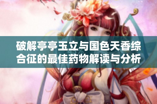 破解亭亭玉立与国色天香综合征的最佳药物解读与分析