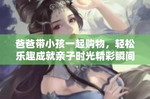 爸爸带小孩一起购物，轻松乐趣成就亲子时光精彩瞬间