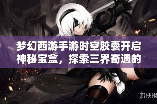 梦幻西游手游时空胶囊开启神秘宝盒，探索三界奇遇的奥秘与惊喜