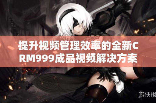 提升视频管理效率的全新CRM999成品视频解决方案解析