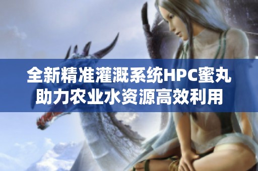 全新精准灌溉系统HPC蜜丸助力农业水资源高效利用