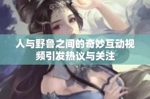 人与野鲁之间的奇妙互动视频引发热议与关注