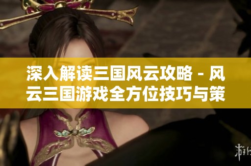 深入解读三国风云攻略 - 风云三国游戏全方位技巧与策略分享