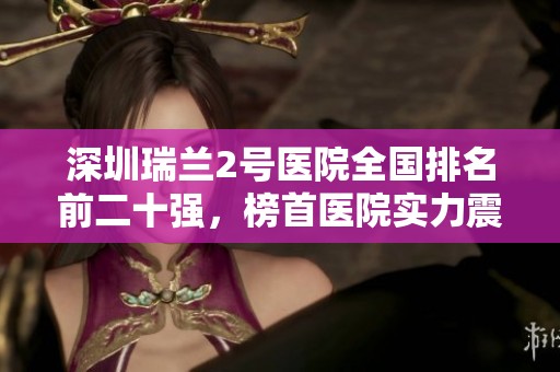 深圳瑞兰2号医院全国排名前二十强，榜首医院实力震撼曝光