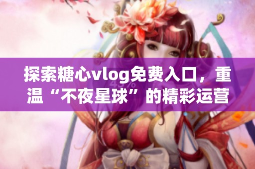 探索糖心vlog免费入口，重温“不夜星球”的精彩运营故事