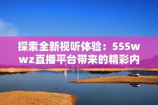 探索全新视听体验：555wwz直播平台带来的精彩内容解析