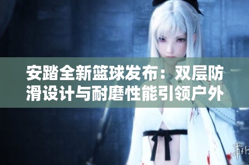 安踏全新篮球发布：双层防滑设计与耐磨性能引领户外篮球革命