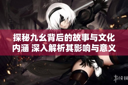 探秘九幺背后的故事与文化内涵 深入解析其影响与意义