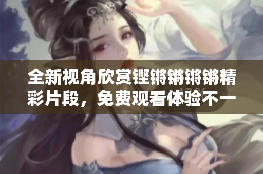 全新视角欣赏铿锵锵锵锵精彩片段，免费观看体验不一样的乐趣