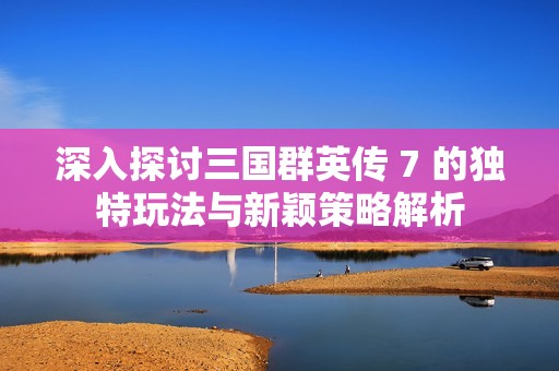 深入探讨三国群英传 7 的独特玩法与新颖策略解析