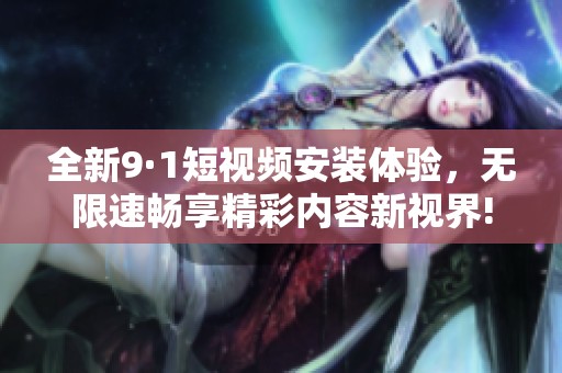 全新9·1短视频安装体验，无限速畅享精彩内容新视界!