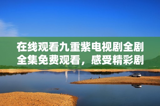 在线观看九重紫电视剧全剧全集免费观看，感受精彩剧情魅力
