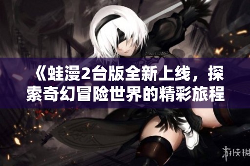 《蛙漫2台版全新上线，探索奇幻冒险世界的精彩旅程》