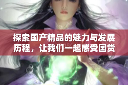 探索国产精品的魅力与发展历程，让我们一起感受国货之美