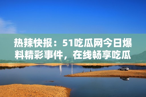 热辣快报：51吃瓜网今日爆料精彩事件，在线畅享吃瓜乐趣