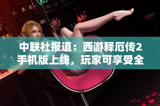 中联社报道：西游释厄传2手机版上线，玩家可享受全新免费体验