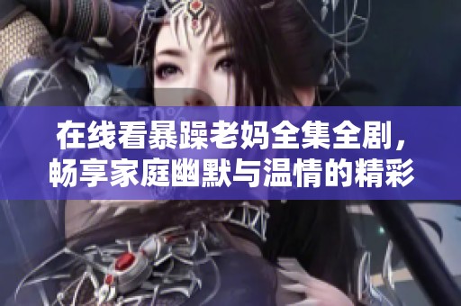 在线看暴躁老妈全集全剧，畅享家庭幽默与温情的精彩时刻