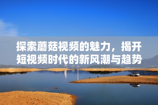 探索蘑菇视频的魅力，揭开短视频时代的新风潮与趋势