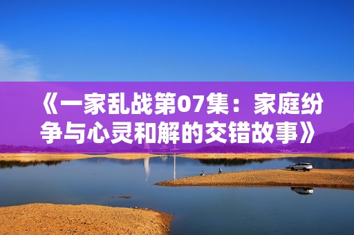 《一家乱战第07集：家庭纷争与心灵和解的交错故事》