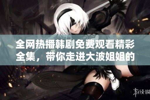 全网热播韩剧免费观看精彩全集，带你走进大波姐姐的精彩世界