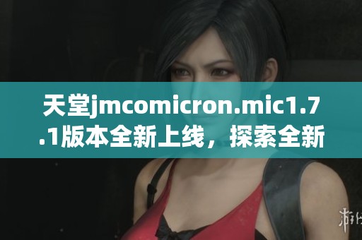 天堂jmcomicron.mic1.7.1版本全新上线，探索全新功能与改进体验