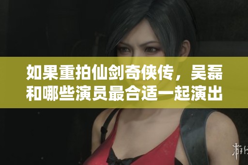 如果重拍仙剑奇侠传，吴磊和哪些演员最合适一起演出