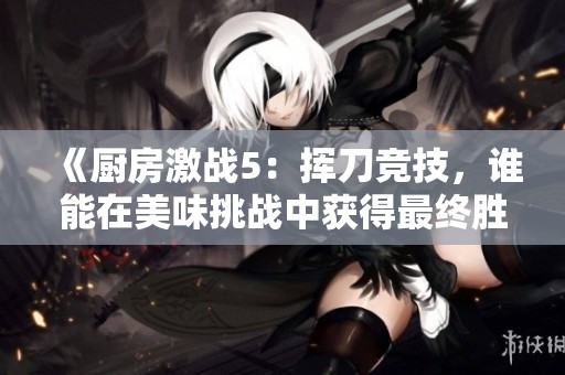 《厨房激战5：挥刀竞技，谁能在美味挑战中获得最终胜利》
