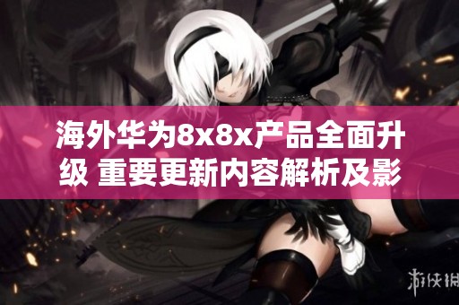 海外华为8x8x产品全面升级 重要更新内容解析及影响探讨