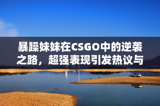 暴躁妹妹在CSGO中的逆袭之路，超强表现引发热议与关注