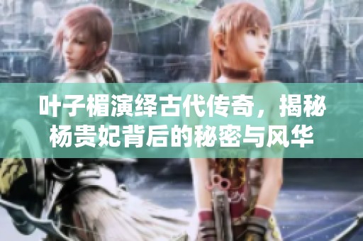 叶子楣演绎古代传奇，揭秘杨贵妃背后的秘密与风华