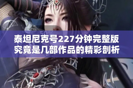 泰坦尼克号227分钟完整版究竟是几部作品的精彩剖析