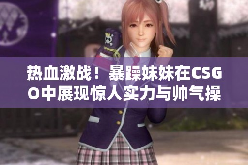 热血激战！暴躁妹妹在CSGO中展现惊人实力与帅气操作