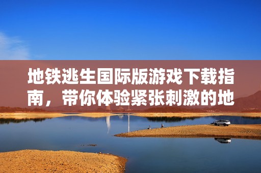 地铁逃生国际版游戏下载指南，带你体验紧张刺激的地下逃生之旅