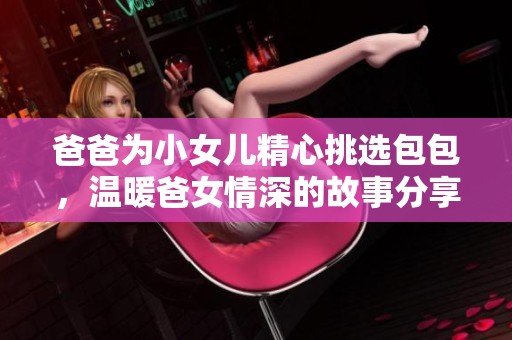 爸爸为小女儿精心挑选包包，温暖爸女情深的故事分享