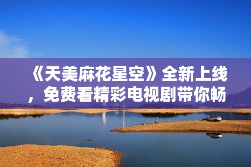 《天美麻花星空》全新上线，免费看精彩电视剧带你畅享视听盛宴