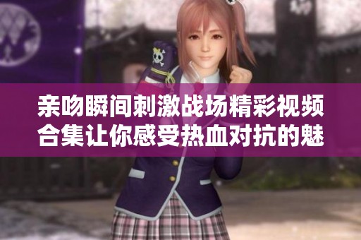 亲吻瞬间刺激战场精彩视频合集让你感受热血对抗的魅力