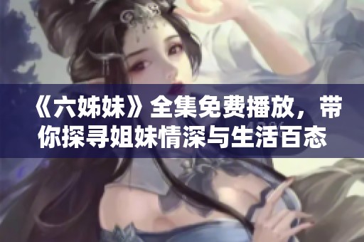 《六姊妹》全集免费播放，带你探寻姐妹情深与生活百态的动人故事