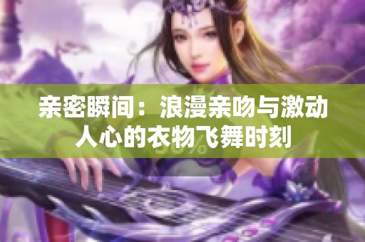 亲密瞬间：浪漫亲吻与激动人心的衣物飞舞时刻