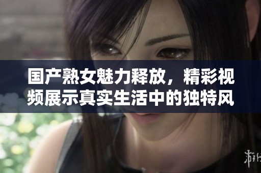 国产熟女魅力释放，精彩视频展示真实生活中的独特风采