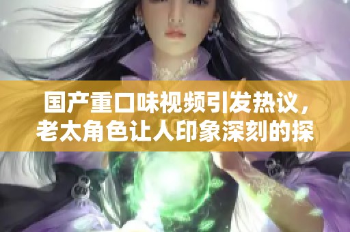 国产重口味视频引发热议，老太角色让人印象深刻的探讨与思考