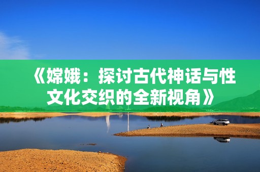 《嫦娥：探讨古代神话与性文化交织的全新视角》