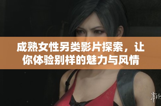 成熟女性另类影片探索，让你体验别样的魅力与风情