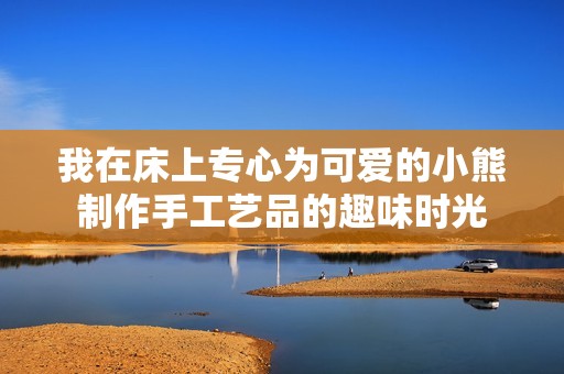 我在床上专心为可爱的小熊制作手工艺品的趣味时光
