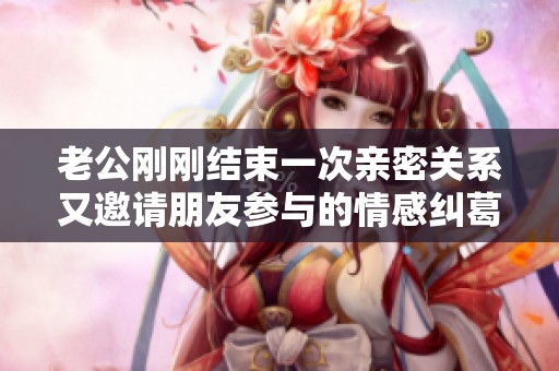 老公刚刚结束一次亲密关系又邀请朋友参与的情感纠葛