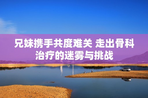 兄妹携手共度难关 走出骨科治疗的迷雾与挑战