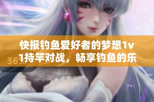 快报钓鱼爱好者的梦想1v1持竿对战，畅享钓鱼的乐趣与激情
