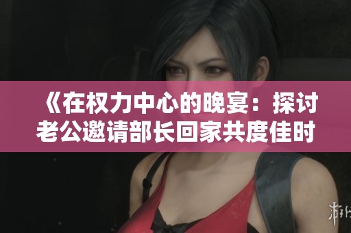 《在权力中心的晚宴：探讨老公邀请部长回家共度佳时的背后故事》