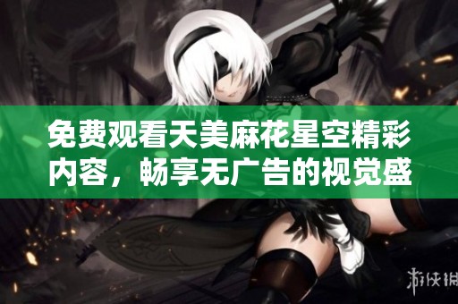 免费观看天美麻花星空精彩内容，畅享无广告的视觉盛宴