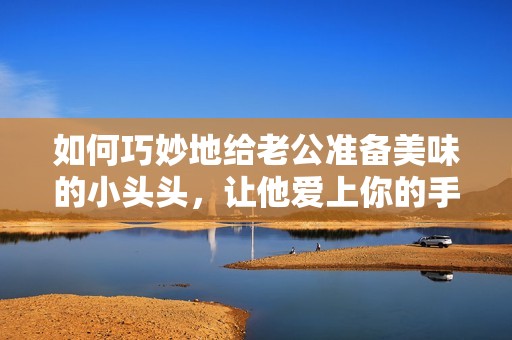 如何巧妙地给老公准备美味的小头头，让他爱上你的手艺